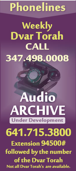 Phonelines - Weekly Dvar Torah CALL 347.498.0008 | Audio Archive (Under Development) 641.715.3800 Extension 94500# followed by the number of the Dvar Torah | Dvar Torah #33-48 - currently available.